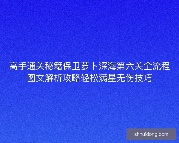 高手通关秘籍保卫萝卜深海第六关全流程图文解析攻略轻松满星无伤技巧