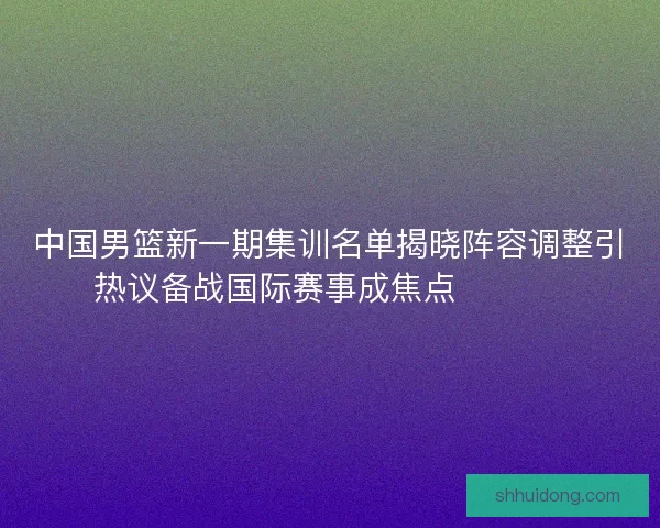 中国男篮新一期集训名单揭晓阵容调整引热议备战国际赛事成焦点 🏀🇨🇳