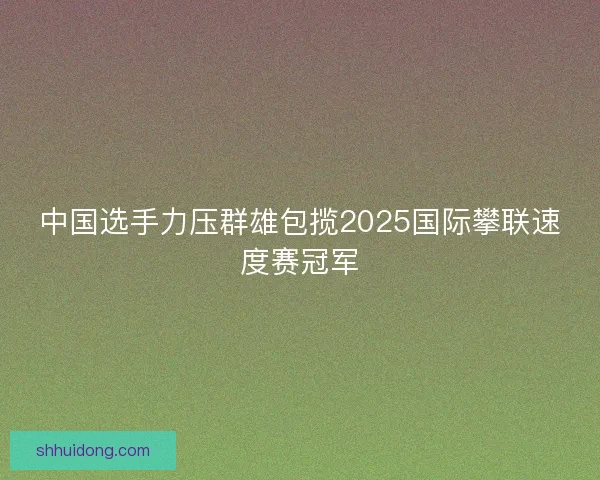 中国选手力压群雄包揽2025国际攀联速度赛冠军