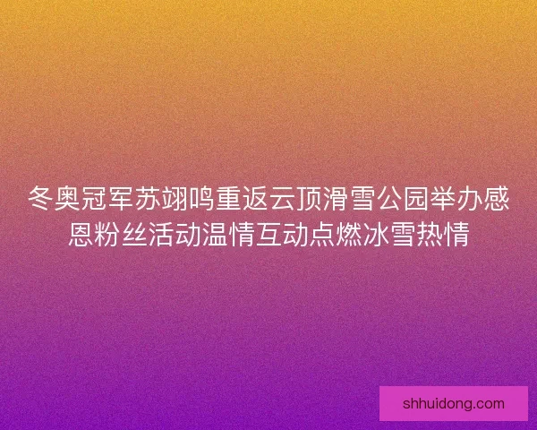 冬奥冠军苏翊鸣重返云顶滑雪公园举办感恩粉丝活动温情互动点燃冰雪热情