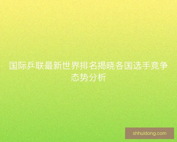国际乒联最新世界排名揭晓各国选手竞争态势分析