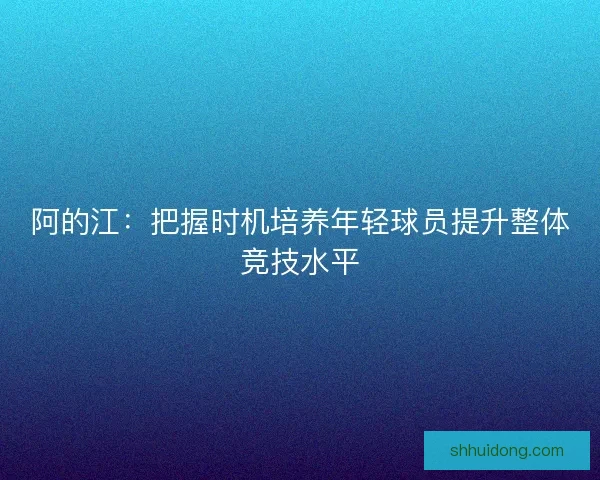 阿的江：把握时机培养年轻球员提升整体竞技水平