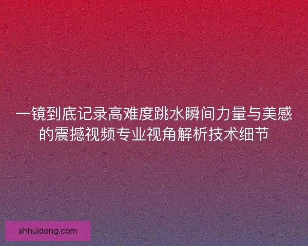 一镜到底记录高难度跳水瞬间力量与美感的震撼视频专业视角解析技术细节